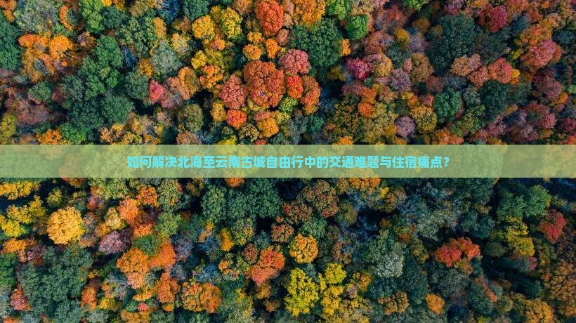 如何解决北海至云南古城自由行中的交通难题与住宿痛点？