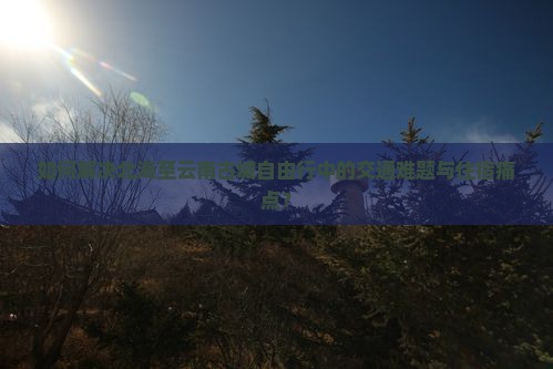 如何解决北海至云南古城自由行中的交通难题与住宿痛点？