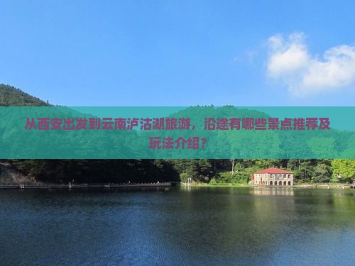 从西安出发到云南泸沽湖旅游，沿途有哪些景点推荐及玩法介绍？