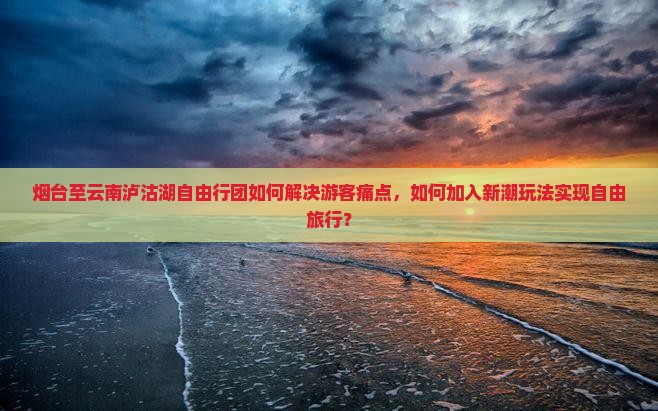 烟台至云南泸沽湖自由行团如何解决游客痛点，如何加入新潮玩法实现自由旅行？