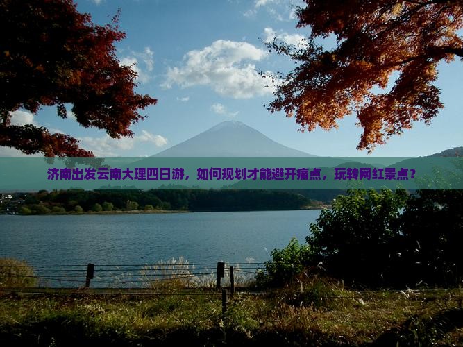 济南出发云南大理四日游，如何规划才能避开痛点，玩转网红景点？