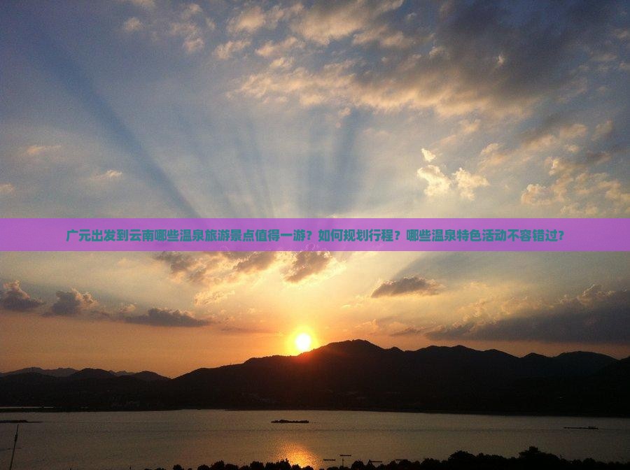 广元出发到云南哪些温泉旅游景点值得一游？如何规划行程？哪些温泉特色活动不容错过？