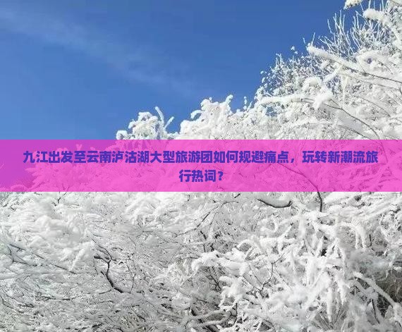 九江出发至云南泸沽湖大型旅游团如何规避痛点，玩转新潮流旅行热词？
