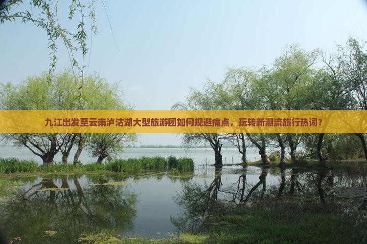九江出发至云南泸沽湖大型旅游团如何规避痛点，玩转新潮流旅行热词？