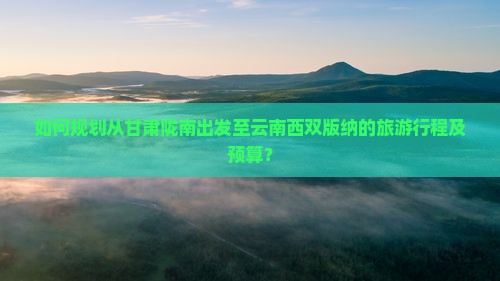 如何规划从甘肃陇南出发至云南西双版纳的旅游行程及预算？
