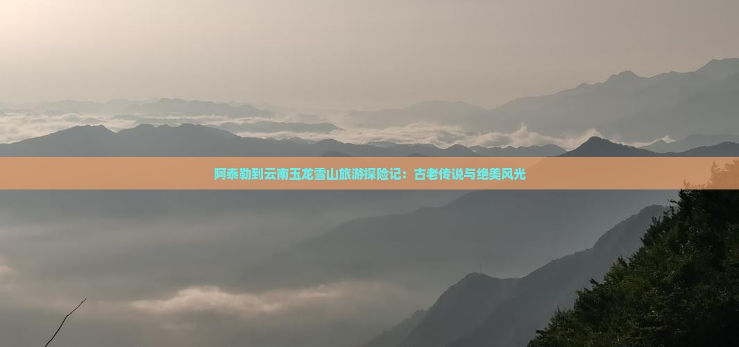 阿泰勒到云南玉龙雪山旅游探险记：古老传说与绝美风光