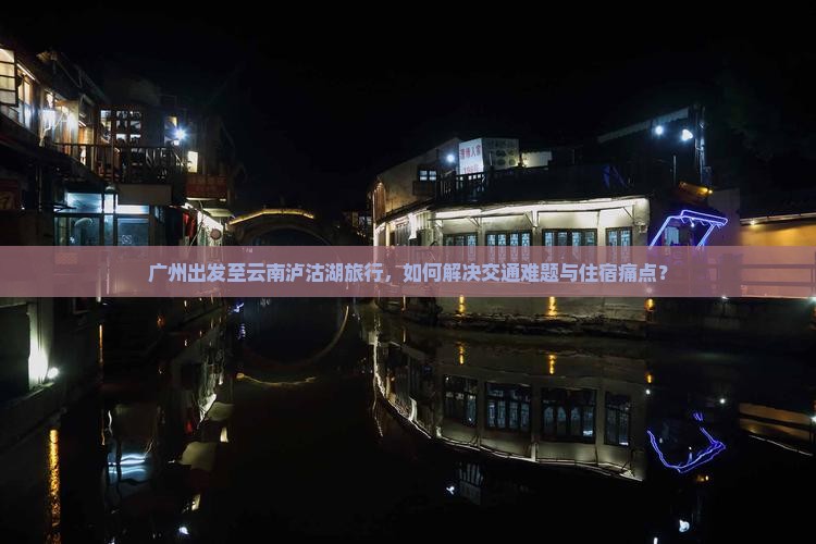 广州出发至云南泸沽湖旅行，如何解决交通难题与住宿痛点？