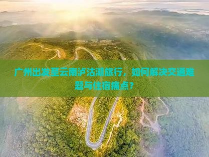 广州出发至云南泸沽湖旅行，如何解决交通难题与住宿痛点？