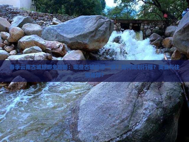 春季云南古城旅游全攻略：哪些古城值得一游？如何规划行程？美食与住宿推荐？