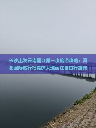 长沙出发云南丽江第一次旅游攻略：河北国际旅行社提供大理丽江自由行路线信息搜索自助游景点去看详尽咨询