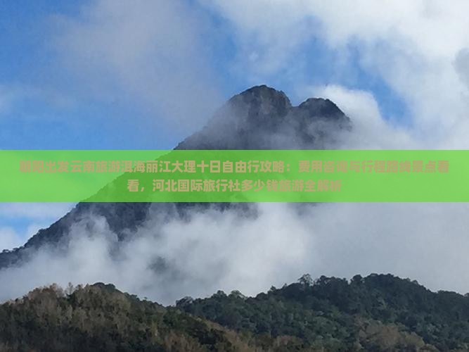 朝阳出发云南旅游洱海丽江大理十日自由行攻略:费用咨询与行程路线景点看看,河北国际旅行社多少钱旅游全解析 朝阳出发云南旅游洱海丽江大理十日自由行攻略:费用咨询与行程路线景点看看,河北国际旅行社多少钱旅游全解析