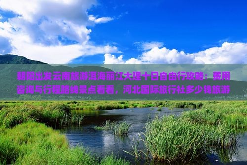朝阳出发云南旅游洱海丽江大理十日自由行攻略:费用咨询与行程路线景点看看,河北国际旅行社多少钱旅游全解析 朝阳出发云南旅游洱海丽江大理十日自由行攻略:费用咨询与行程路线景点看看,河北国际旅行社多少钱旅游全解析