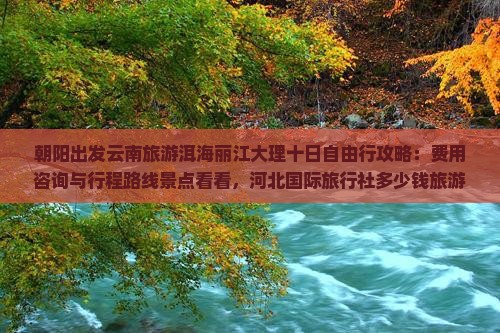 朝阳出发云南旅游洱海丽江大理十日自由行攻略:费用咨询与行程路线景点看看,河北国际旅行社多少钱旅游全解析 朝阳出发云南旅游洱海丽江大理十日自由行攻略:费用咨询与行程路线景点看看,河北国际旅行社多少钱旅游全解析