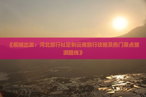 《桐城出发：河北旅行社定制云南旅行攻略及热门景点旅游路线》