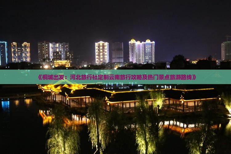 《桐城出发：河北旅行社定制云南旅行攻略及热门景点旅游路线》