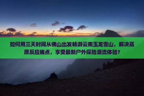 如何用三天时间从佛山出发畅游云南玉龙雪山，解决高原反应痛点，享受最新户外探险潮流体验？