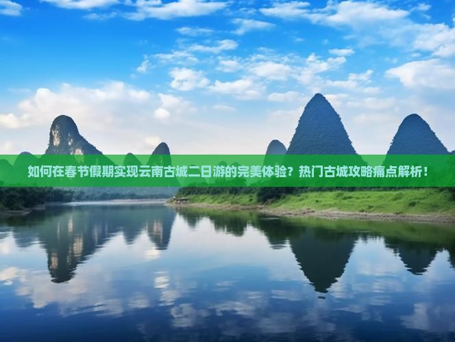 如何在春节假期实现云南古城二日游的完美体验？热门古城攻略痛点解析！