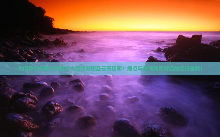 为何伊犁游客纷纷选择大型旅游团赴云南昆明？痛点与热词新词背后的旅行趋势！