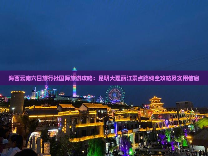 海西云南六日旅行社国际旅游攻略：昆明大理丽江景点路线全攻略及实用信息
