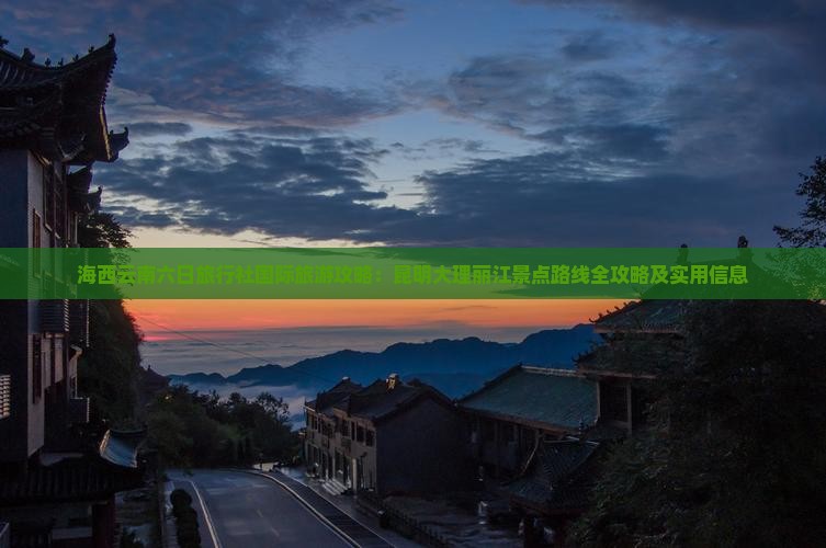 海西云南六日旅行社国际旅游攻略：昆明大理丽江景点路线全攻略及实用信息