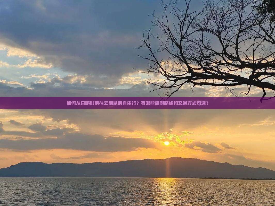如何从日喀则前往云南昆明自由行？有哪些旅游路线和交通方式可选？