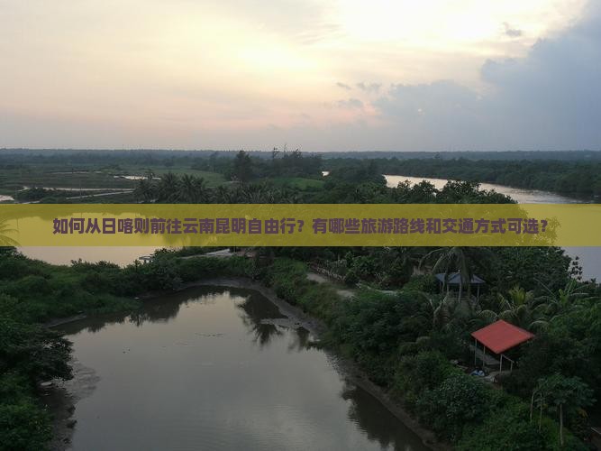 如何从日喀则前往云南昆明自由行？有哪些旅游路线和交通方式可选？