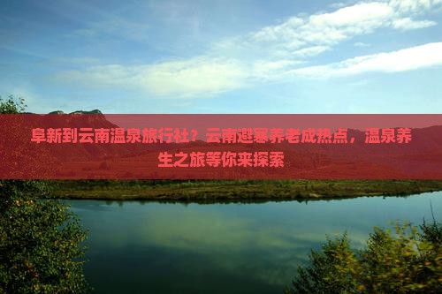 阜新到云南温泉旅行社？云南避寒养老成热点，温泉养生之旅等你来探索