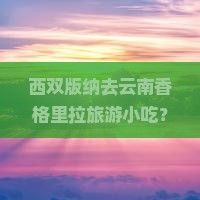西双版纳去云南香格里拉旅游小吃？云南美食探店直播带货怎么玩？
