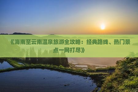 《海南至云南温泉旅游全攻略：经典路线、热门景点一网打尽》