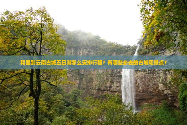 和县到云南古城五日游怎么安排行程？有哪些必去的古城和景点？