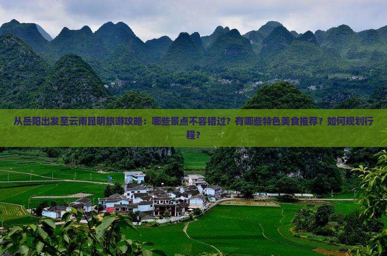 从岳阳出发至云南昆明旅游攻略：哪些景点不容错过？有哪些特色美食推荐？如何规划行程？