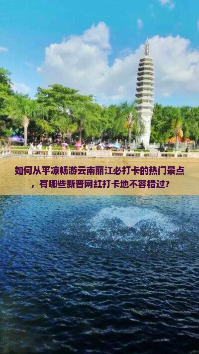 如何从平凉畅游云南丽江必打卡的热门景点，有哪些新晋网红打卡地不容错过？