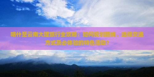 喀什至云南大理旅行全攻略：如何规划路线、选择交通方式及必体验的特色活动？