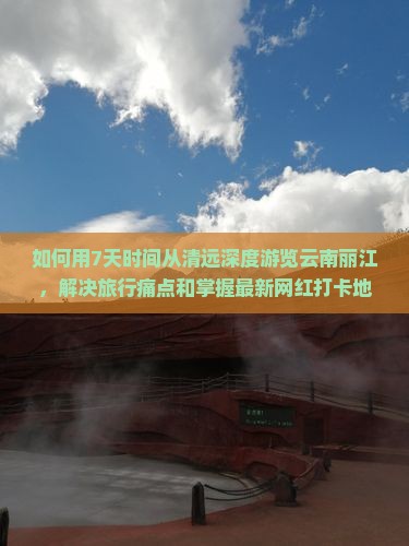 如何用7天时间从清远深度游览云南丽江，解决旅行痛点和掌握最新网红打卡地？
