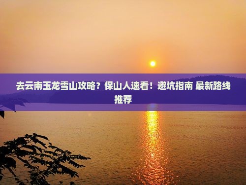 去云南玉龙雪山攻略？保山人速看！避坑指南+最新路线推荐