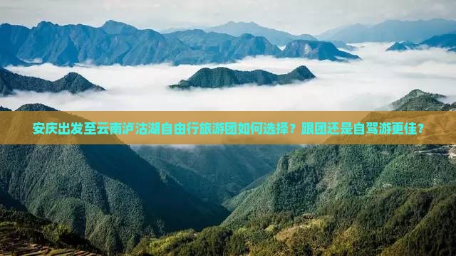 安庆出发至云南泸沽湖自由行旅游团如何选择？跟团还是自驾游更佳？
