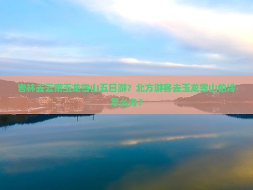 吉林去云南玉龙雪山五日游？北方游客去玉龙雪山怕冷怎么办？