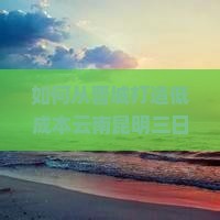 如何从晋城打造低成本云南昆明三日游？解决交通与住宿痛点，享受地道风情！