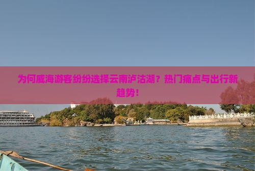为何威海游客纷纷选择云南泸沽湖？热门痛点与出行新趋势！