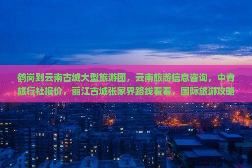 鹤岗到云南古城大型旅游团，云南旅游信息咨询，中青旅行社报价，丽江古城张家界路线看看，国际旅游攻略多少钱