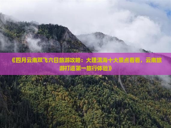 《四月云南双飞六日旅游攻略：大理洱海十大景点看看，云南旅游打造第一旅行体验》