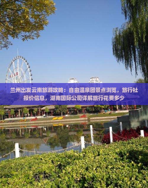 兰州出发云南旅游攻略：自由温泉团景点浏览，旅行社报价信息，湖南国际公司详解旅行花费多少
