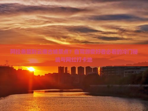 阿拉善盟到云南古城景点？自驾游爱好者必看的冷门秘境与网红打卡地