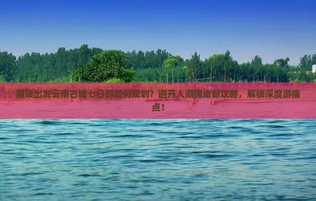 醴陵出发云南古城七日游如何规划？避开人潮拥堵新攻略，解锁深度游痛点！