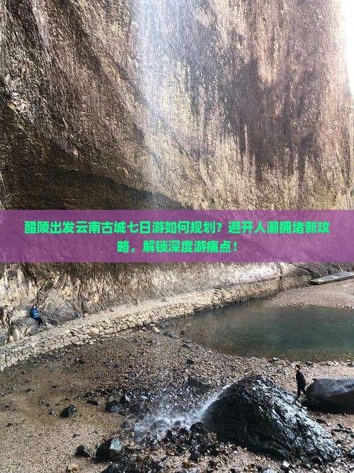 醴陵出发云南古城七日游如何规划？避开人潮拥堵新攻略，解锁深度游痛点！