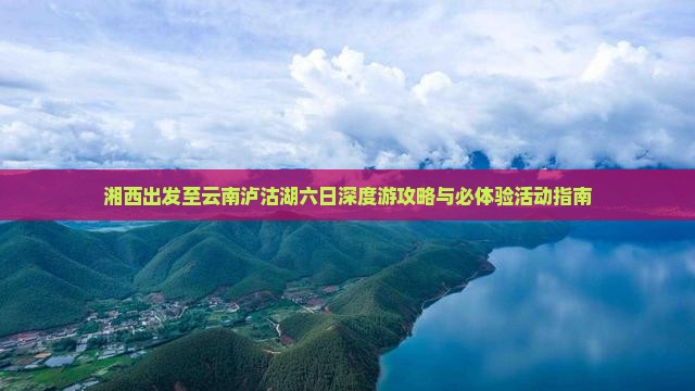 湘西出发至云南泸沽湖六日深度游攻略与必体验活动指南