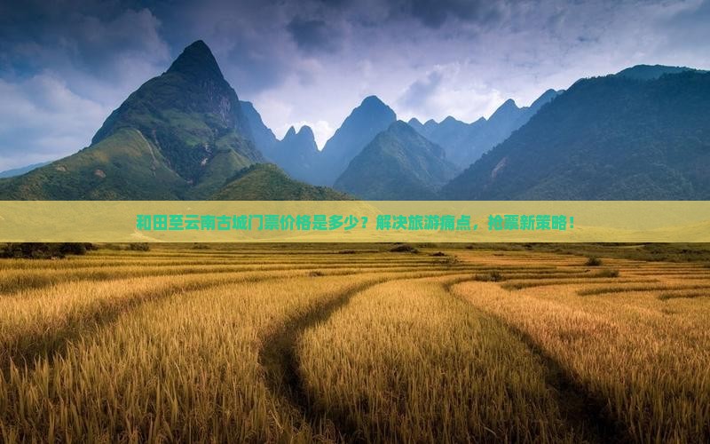 和田至云南古城门票价格是多少？解决旅游痛点，抢票新策略！