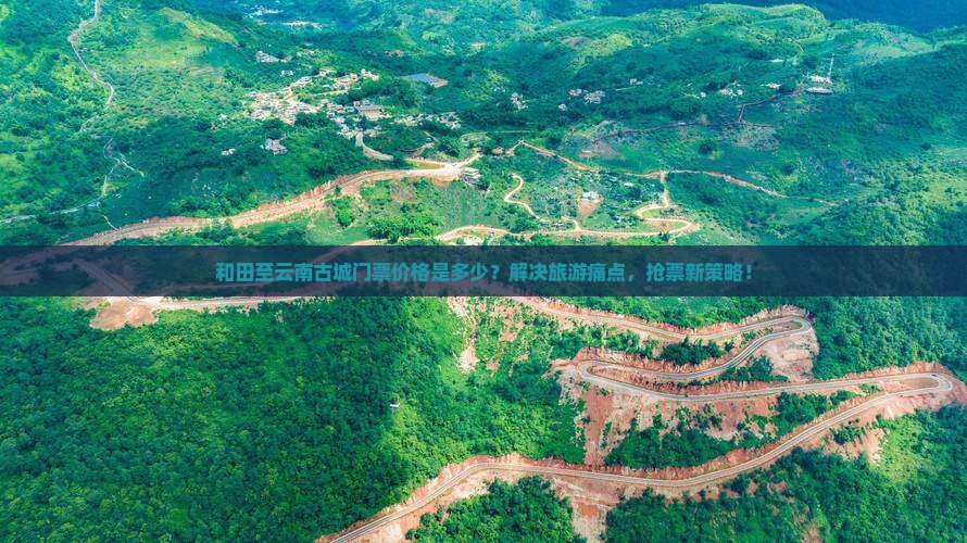 和田至云南古城门票价格是多少？解决旅游痛点，抢票新策略！