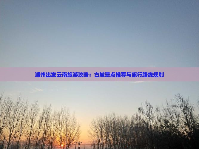 湖州出发云南旅游攻略：古城景点推荐与旅行路线规划