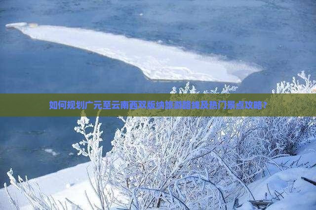 如何规划广元至云南西双版纳旅游路线及热门景点攻略? 如何规划广元至云南西双版纳旅游路线及热门景点攻略?